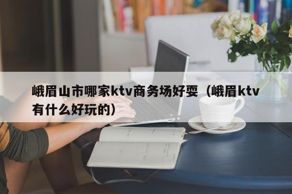 峨眉山市哪家ktv商务场好耍（峨眉ktv有什么好玩的）