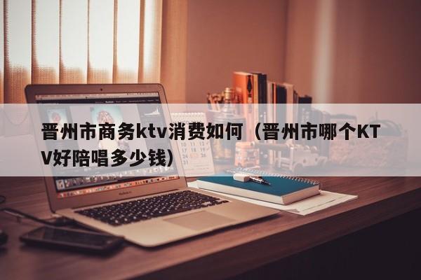 晋州市商务ktv消费如何（晋州市哪个KTV好陪唱多少钱）