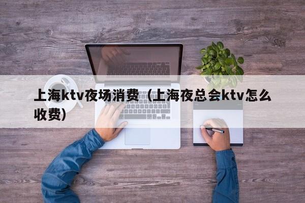 上海ktv夜场消费（上海夜总会ktv怎么收费）