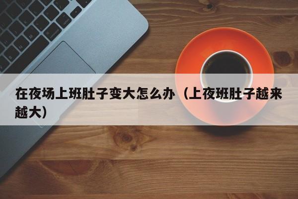 在夜场上班肚子变大怎么办（上夜班肚子越来越大）