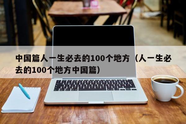 中国篇人一生必去的100个地方（人一生必去的100个地方中国篇）