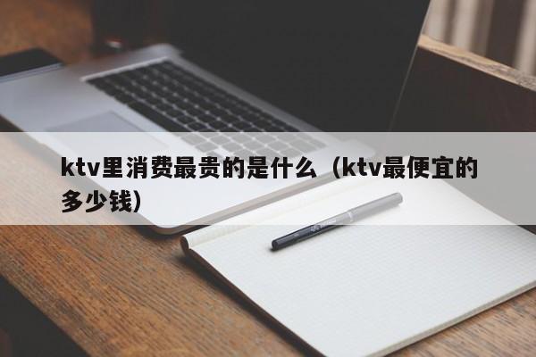 ktv里消费最贵的是什么（ktv最便宜的多少钱）
