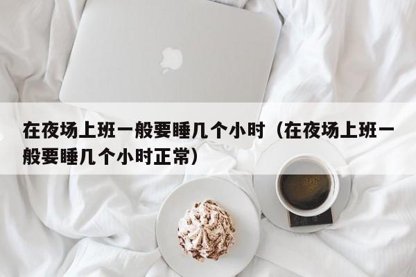 在夜场上班一般要睡几个小时（在夜场上班一般要睡几个小时正常）