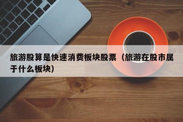 旅游股算是快速消费板块股票（旅游在股市属于什么板块）