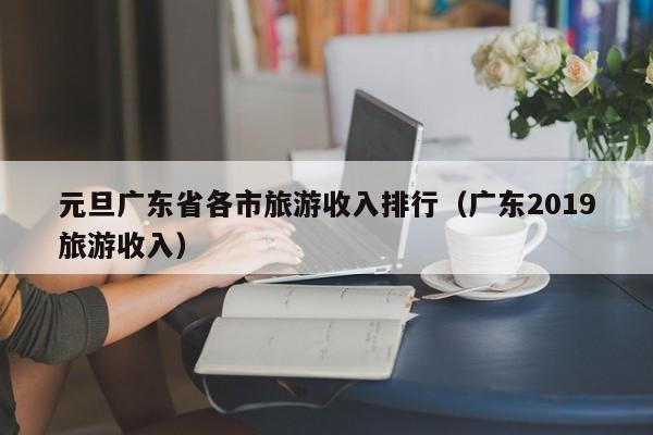 元旦广东省各市旅游收入排行（广东2019旅游收入）