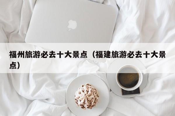 福州旅游必去十大景点（福建旅游必去十大景点）
