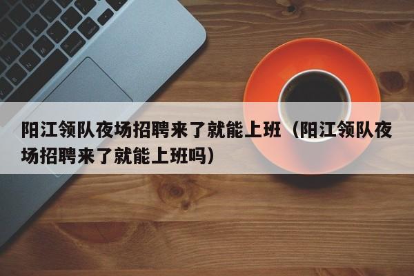 阳江领队夜场招聘来了就能上班（阳江领队夜场招聘来了就能上班吗）