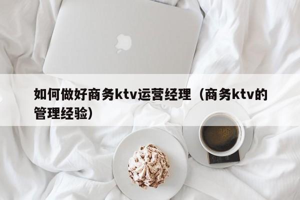如何做好商务ktv运营经理（商务ktv的管理经验）