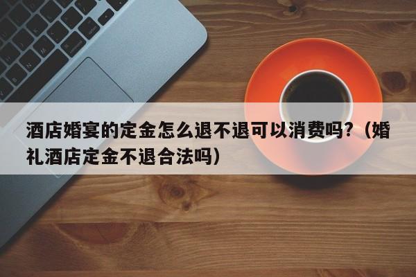 酒店婚宴的定金怎么退不退可以消费吗?（婚礼酒店定金不退合法吗）