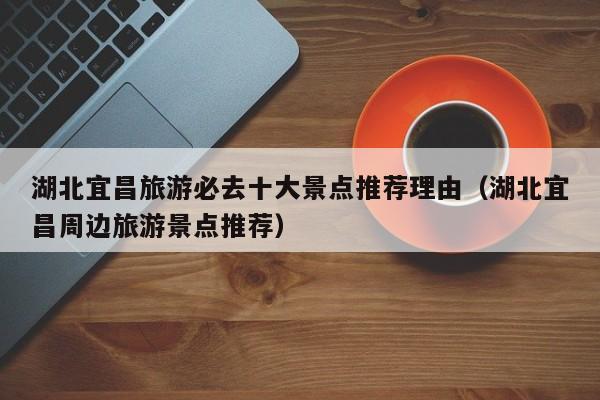 湖北宜昌旅游必去十大景点推荐理由（湖北宜昌周边旅游景点推荐）