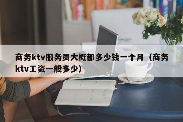 商务ktv服务员大概都多少钱一个月（商务ktv工资一般多少）