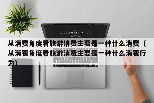 从消费角度看旅游消费主要是一种什么消费（从消费角度看旅游消费主要是一种什么消费行为）