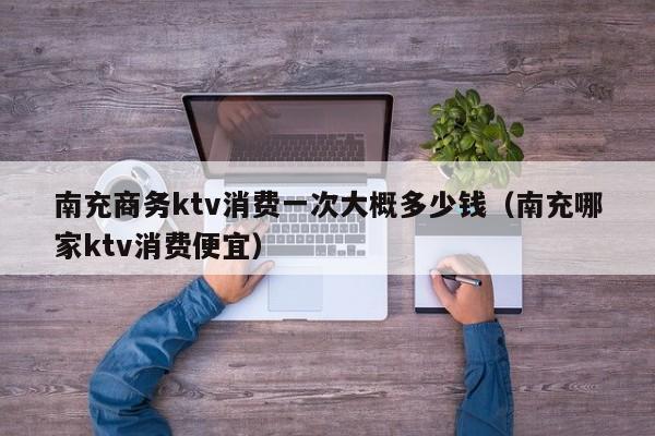 南充商务ktv消费一次大概多少钱（南充哪家ktv消费便宜）