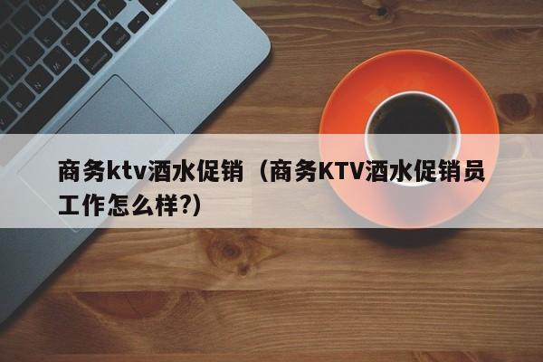 商务ktv酒水促销（商务KTV酒水促销员工作怎么样?）