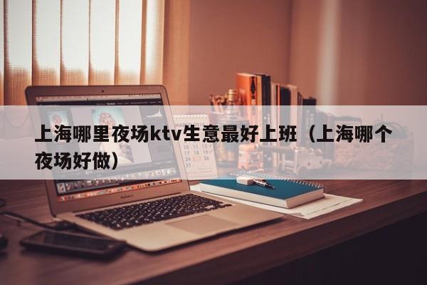 上海哪里夜场ktv生意最好上班（上海哪个夜场好做）