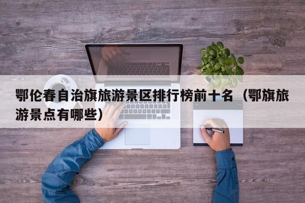鄂伦春自治旗旅游景区排行榜前十名（鄂旗旅游景点有哪些）