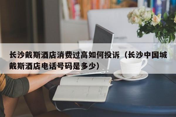 长沙戴斯酒店消费过高如何投诉（长沙中国城戴斯酒店电话号码是多少）