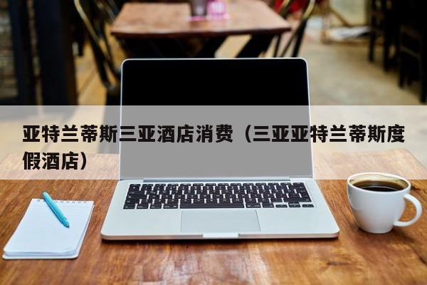 亚特兰蒂斯三亚酒店消费（三亚亚特兰蒂斯度假酒店）