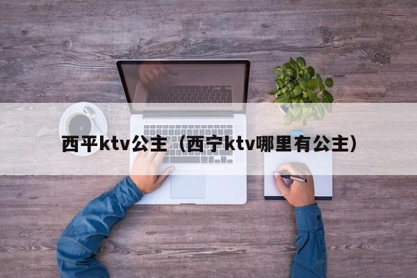 西平ktv公主（西宁ktv哪里有公主）