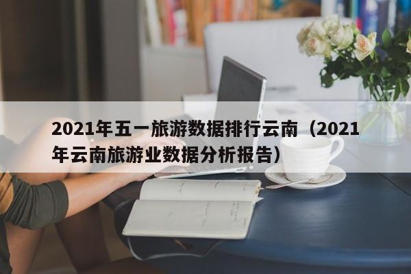 2021年五一旅游数据排行云南（2021年云南旅游业数据分析报告）
