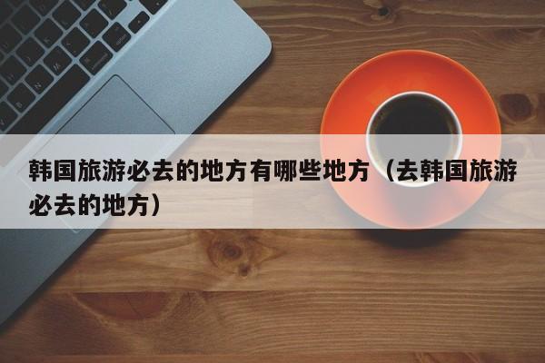 韩国旅游必去的地方有哪些地方（去韩国旅游必去的地方）
