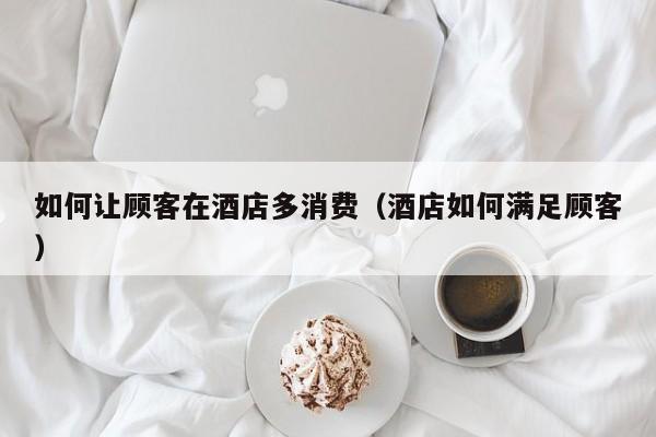 如何让顾客在酒店多消费（酒店如何满足顾客）