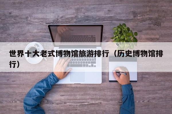世界十大老式博物馆旅游排行（历史博物馆排行）