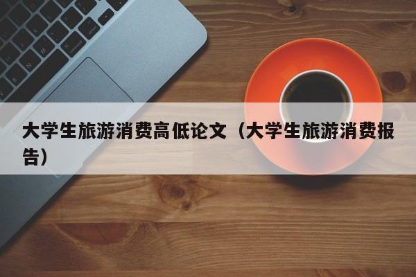 大学生旅游消费高低论文（大学生旅游消费报告）
