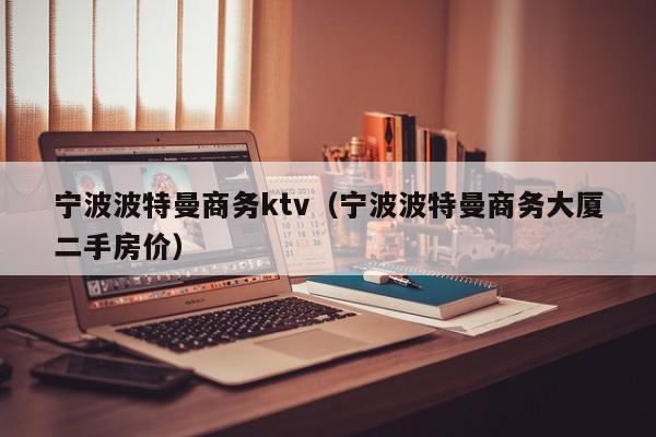 宁波波特曼商务ktv（宁波波特曼商务大厦二手房价）