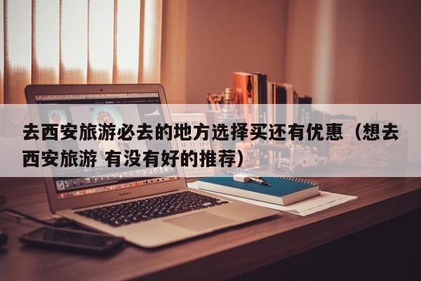 去西安旅游必去的地方选择买还有优惠（想去西安旅游 有没有好的推荐）
