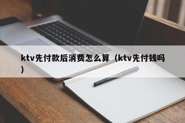 ktv先付款后消费怎么算（ktv先付钱吗）