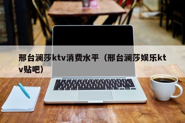 邢台澜莎ktv消费水平（邢台澜莎娱乐ktv贴吧）