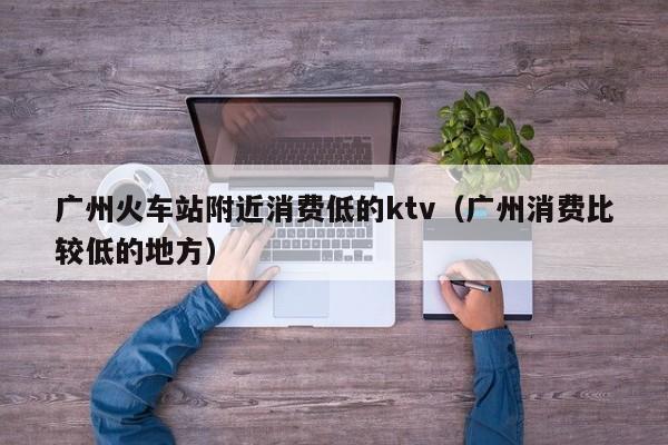 广州火车站附近消费低的ktv（广州消费比较低的地方）