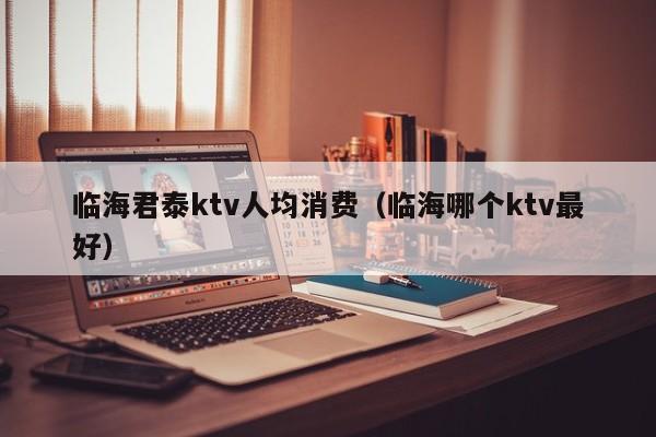 临海君泰ktv人均消费（临海哪个ktv最好）
