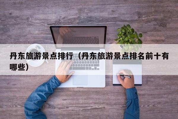 丹东旅游景点排行（丹东旅游景点排名前十有哪些）
