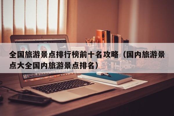 全国旅游景点排行榜前十名攻略（国内旅游景点大全国内旅游景点排名）