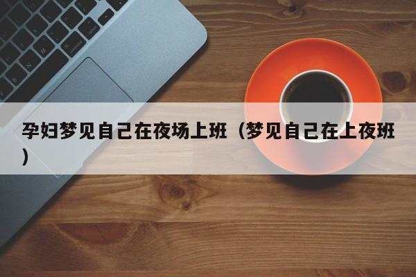 孕妇梦见自己在夜场上班（梦见自己在上夜班）