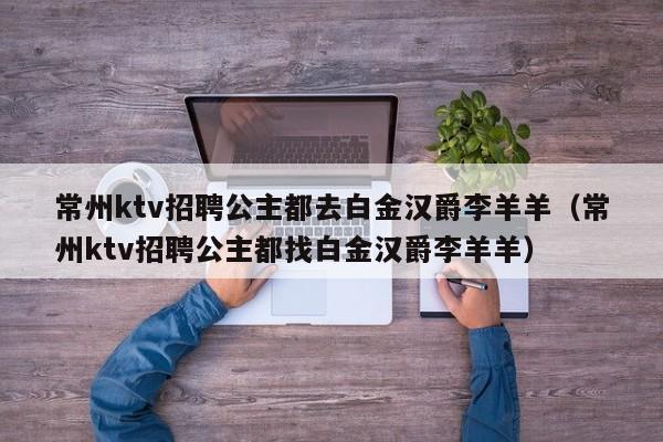 常州ktv招聘公主都去白金汉爵李羊羊（常州ktv招聘公主都找白金汉爵李羊羊）