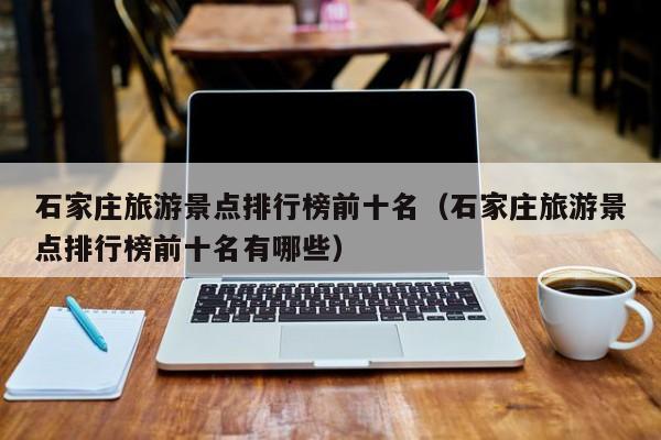 石家庄旅游景点排行榜前十名（石家庄旅游景点排行榜前十名有哪些）