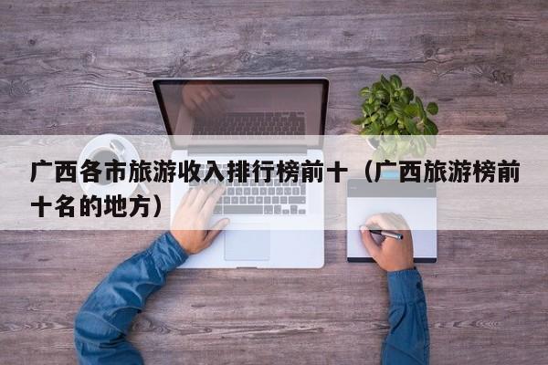 广西各市旅游收入排行榜前十（广西旅游榜前十名的地方）