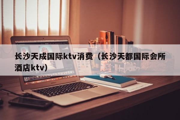 长沙天成国际ktv消费（长沙天都国际会所酒店ktv）