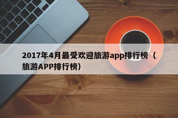 2017年4月最受欢迎旅游app排行榜（旅游APP排行榜）