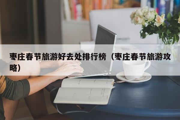 枣庄春节旅游好去处排行榜（枣庄春节旅游攻略）