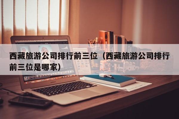 西藏旅游公司排行前三位（西藏旅游公司排行前三位是哪家）