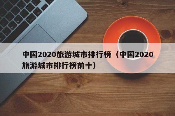 中国2020旅游城市排行榜（中国2020旅游城市排行榜前十）