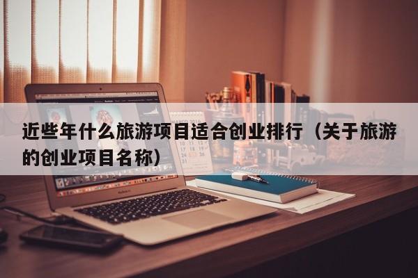 近些年什么旅游项目适合创业排行（关于旅游的创业项目名称）