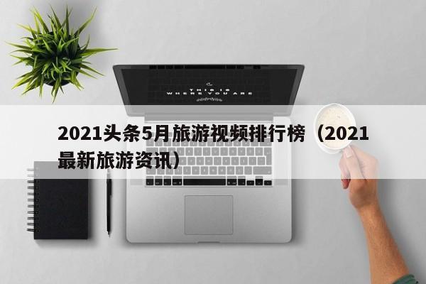 2021头条5月旅游视频排行榜（2021最新旅游资讯）