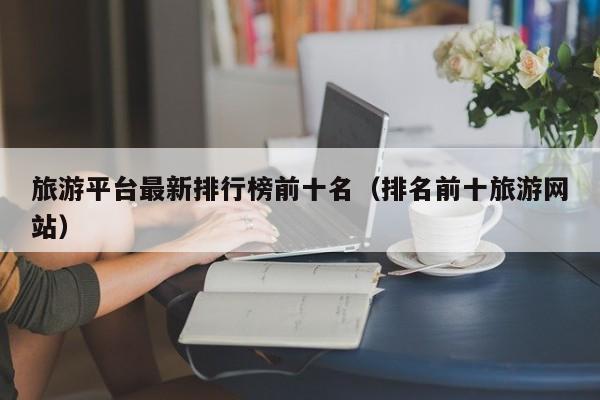 旅游平台最新排行榜前十名（排名前十旅游网站）