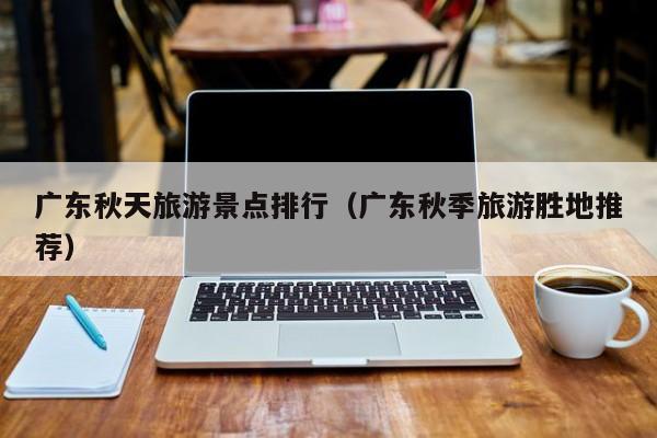 广东秋天旅游景点排行（广东秋季旅游胜地推荐）