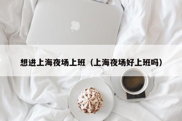 想进上海夜场上班（上海夜场好上班吗）